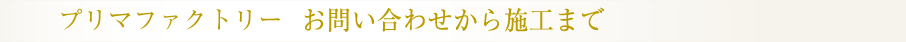 プリマファクトリー　お問い合わせから施工まで