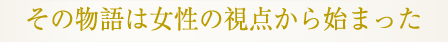 その物語は女性の視点から始まった