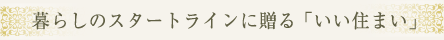 暮らしのスタートラインに贈る 「いい住まい」